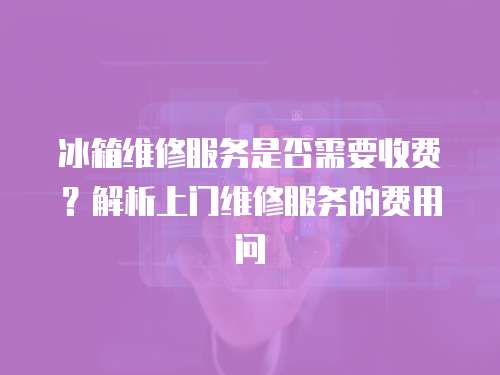 冰箱維修服務是否需要收費？解析上門維修服務的費用問