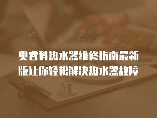 奧睿科熱水器維修指南最新版讓你輕松解決熱水器故障
