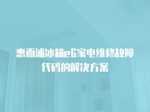 惠而浦冰箱e6家電維修故障代碼的解決方案