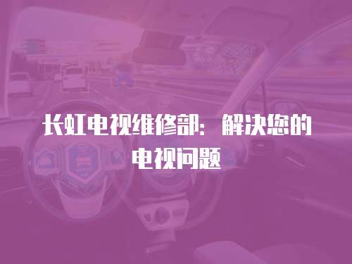 長(zhǎng)虹電視維修部：解決您的電視問(wèn)題