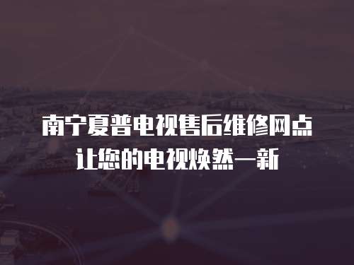 南寧夏普電視售后維修網點讓您的電視煥然一新