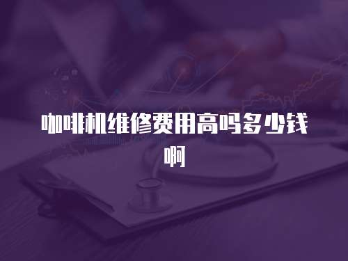 咖啡機維修費用高嗎多少錢啊