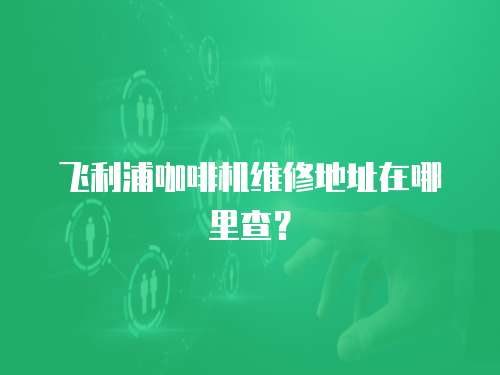 飛利浦咖啡機維修地址在哪里查？