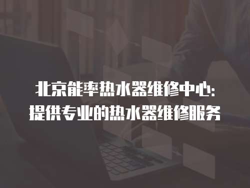 北京能率熱水器維修中心：提供專業的熱水器維修服務
