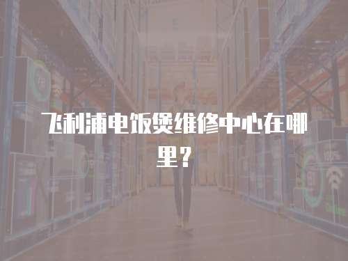 飛利浦電飯煲維修中心在哪里？