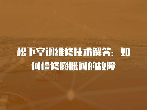 松下空調維修技術解答：如何檢修膨脹閥的故障