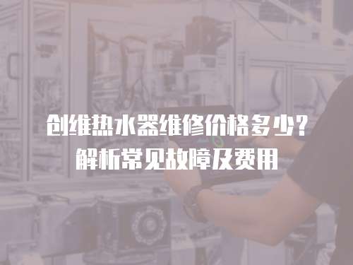 創維熱水器維修價格多少？解析常見故障及費用