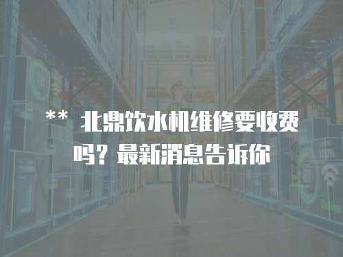 ** 北鼎飲水機維修要收費嗎？最新消息告訴你