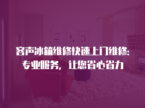容聲冰箱維修快速上門維修：專業服務，讓您省心省力
