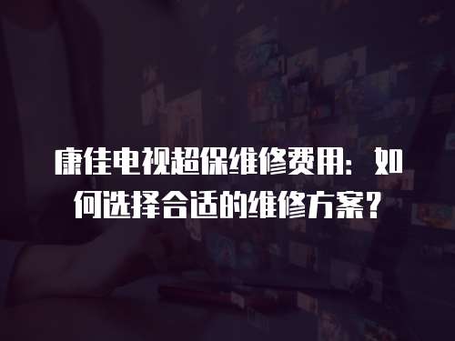 康佳電視超保維修費用：如何選擇合適的維修方案？