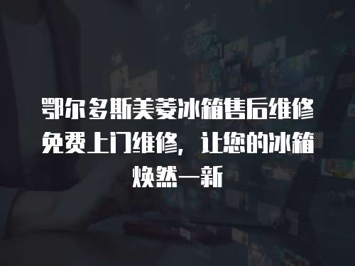 鄂爾多斯美菱冰箱售后維修免費上門維修，讓您的冰箱煥然一新