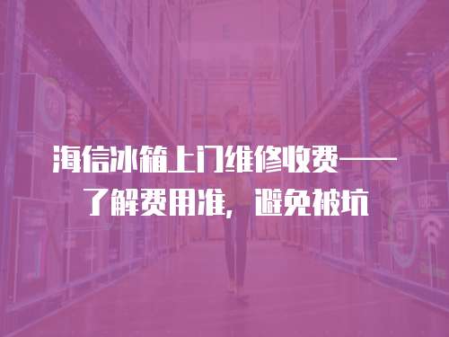海信冰箱上門維修收費(fèi)——了解費(fèi)用準(zhǔn)，避免被坑