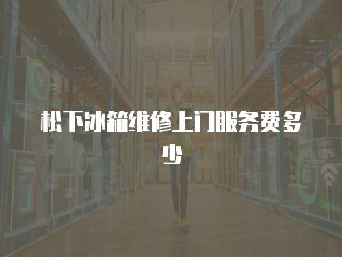 松下冰箱維修上門服務(wù)費(fèi)多少
