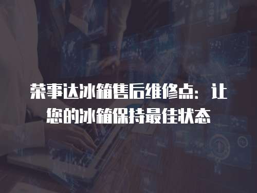 榮事達冰箱售后維修點：讓您的冰箱保持最佳狀態