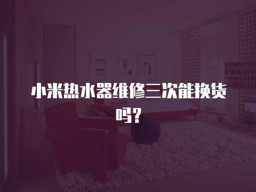 小米熱水器維修三次能換貨嗎？