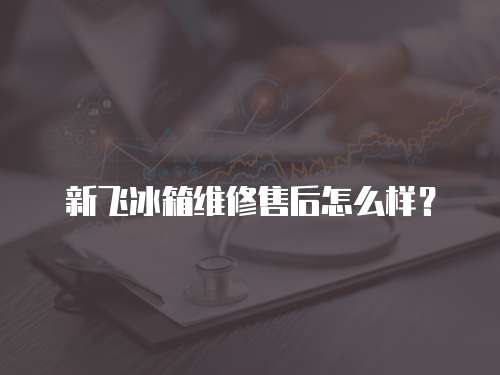 新飛冰箱維修售后怎么樣？