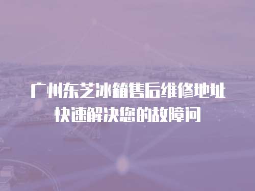 廣州東芝冰箱售后維修地址快速解決您的故障問