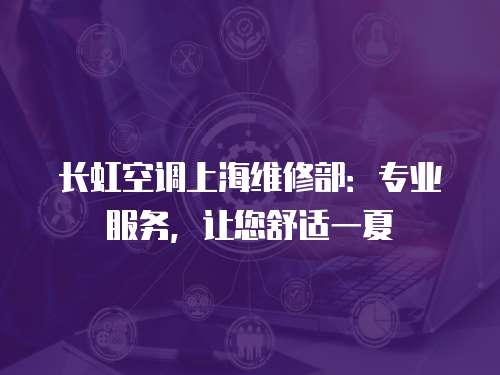 長虹空調上海維修部：專業服務，讓您舒適一夏