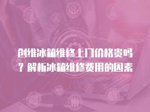 創維冰箱維修上門價格貴嗎？解析冰箱維修費用的因素