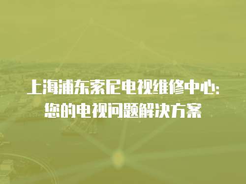 上海浦東索尼電視維修中心：您的電視問題解決方案