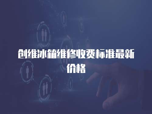 創(chuàng)維冰箱維修收費標(biāo)準(zhǔn)最新價格