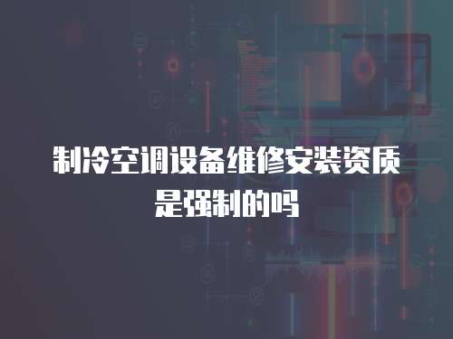 制冷空調設備維修安裝資質是強制的嗎
