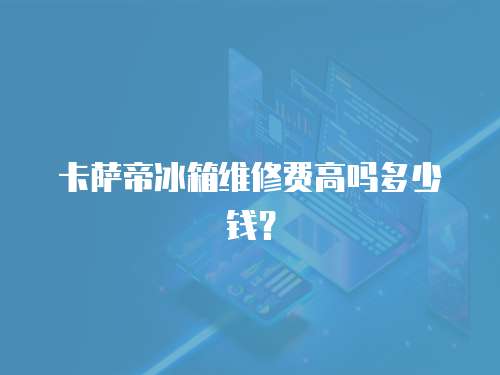 卡薩帝冰箱維修費高嗎多少錢？