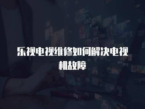 樂視電視維修如何解決電視機故障