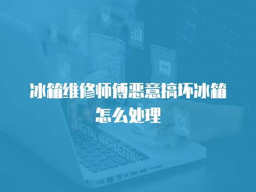 冰箱維修師傅惡意搞壞冰箱怎么處理