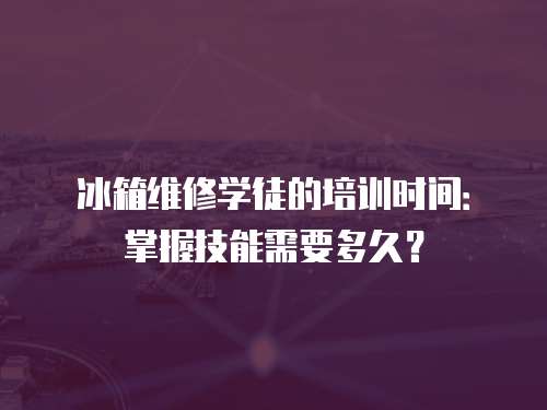 冰箱維修學(xué)徒的培訓(xùn)時間：掌握技能需要多久？