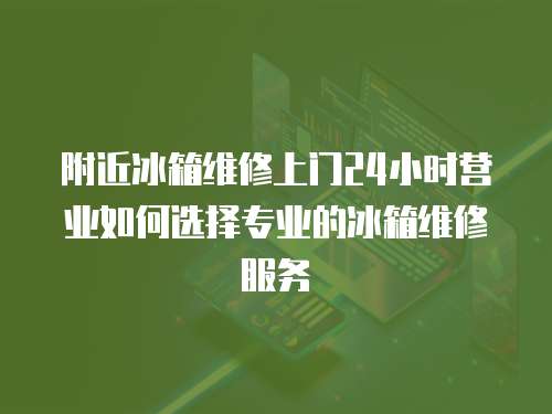 附近冰箱維修上門24小時營業如何選擇專業的冰箱維修服務