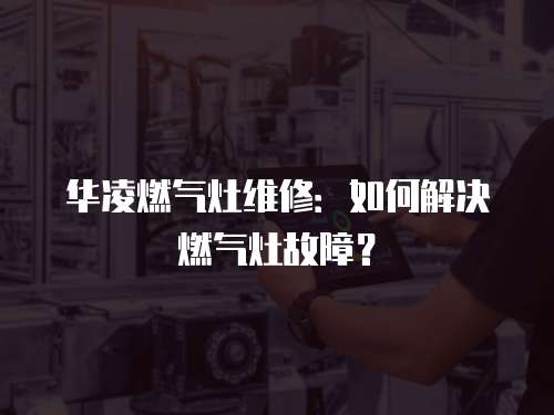 華凌燃氣灶維修：如何解決燃氣灶故障？