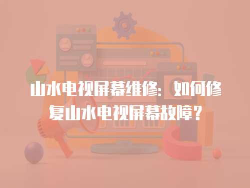 山水電視屏幕維修：如何修復山水電視屏幕故障？