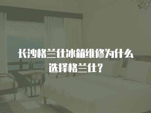 長沙格蘭仕冰箱維修為什么選擇格蘭仕？