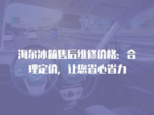 海爾冰箱售后維修價格：合理定價，讓您省心省力