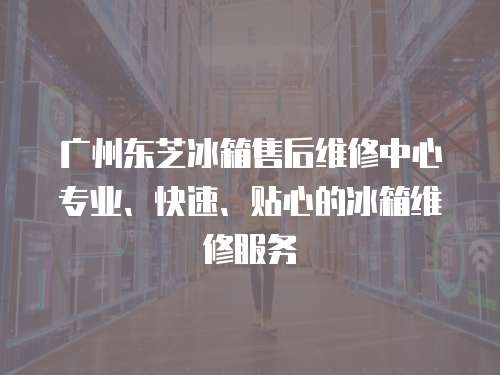 廣州東芝冰箱售后維修中心專業、快速、貼心的冰箱維修服務