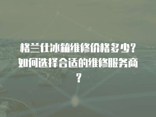 格蘭仕冰箱維修價格多少？如何選擇合適的維修服務商？