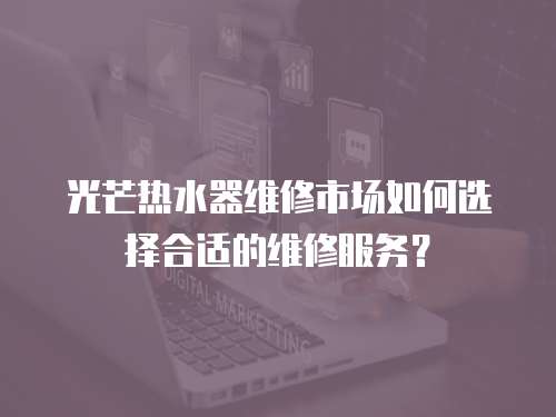 光芒熱水器維修市場如何選擇合適的維修服務？