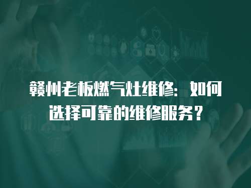 贛州老板燃氣灶維修：如何選擇可靠的維修服務？