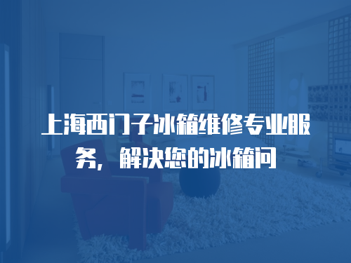 上海西門子冰箱維修專業服務，解決您的冰箱問