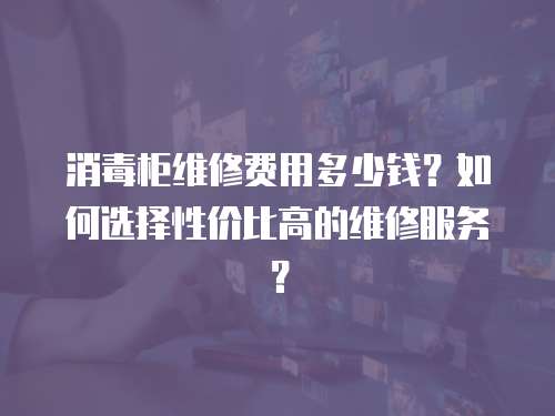 消毒柜維修費用多少錢？如何選擇性價比高的維修服務？