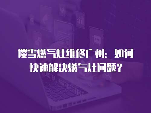 櫻雪燃氣灶維修廣州：如何快速解決燃氣灶問題？
