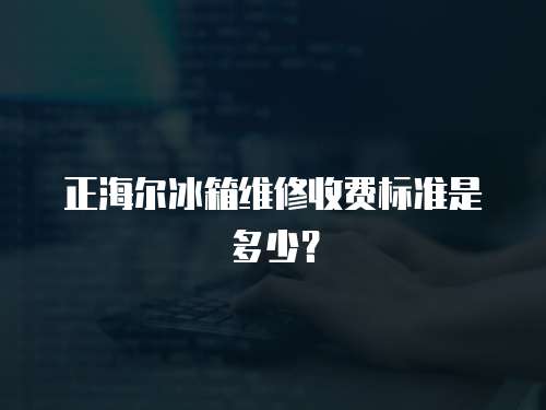 正海爾冰箱維修收費標準是多少？