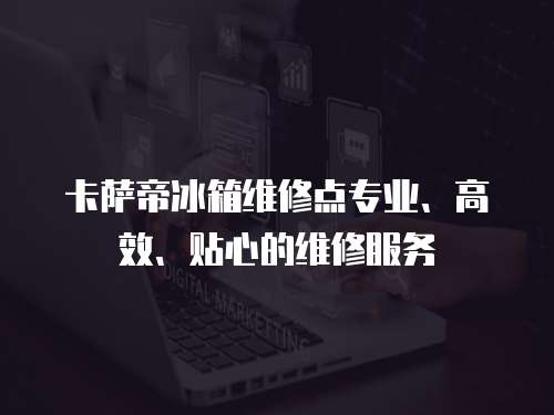 卡薩帝冰箱維修點專業(yè)、高效、貼心的維修服務(wù)
