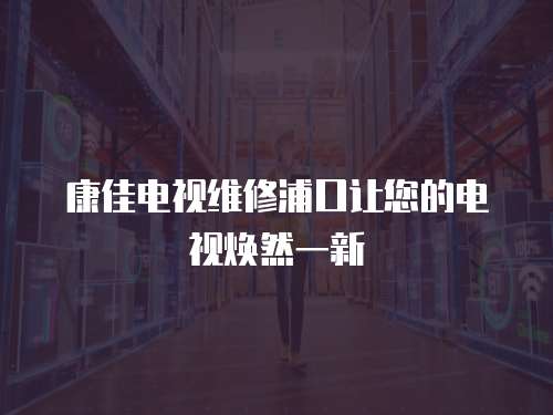 康佳電視維修浦口讓您的電視煥然一新