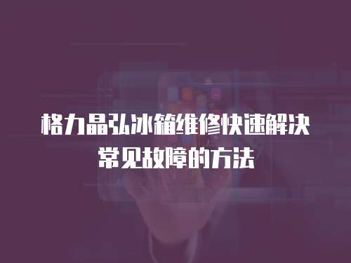 格力晶弘冰箱維修快速解決常見(jiàn)故障的方法