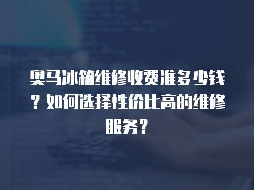 奧馬冰箱維修收費準多少錢？如何選擇性價比高的維修服務？