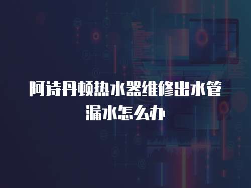 阿詩丹頓熱水器維修出水管漏水怎么辦
