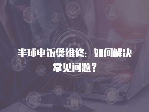 半球電飯煲維修：如何解決常見問題？