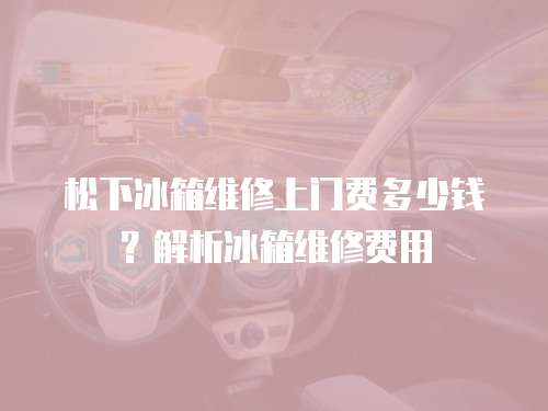 松下冰箱維修上門費(fèi)多少錢？解析冰箱維修費(fèi)用